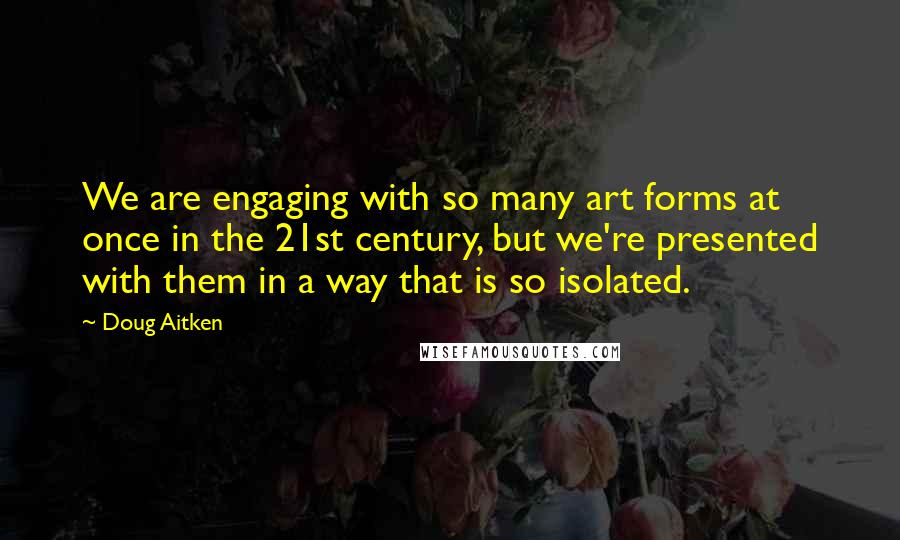 Doug Aitken Quotes: We are engaging with so many art forms at once in the 21st century, but we're presented with them in a way that is so isolated.