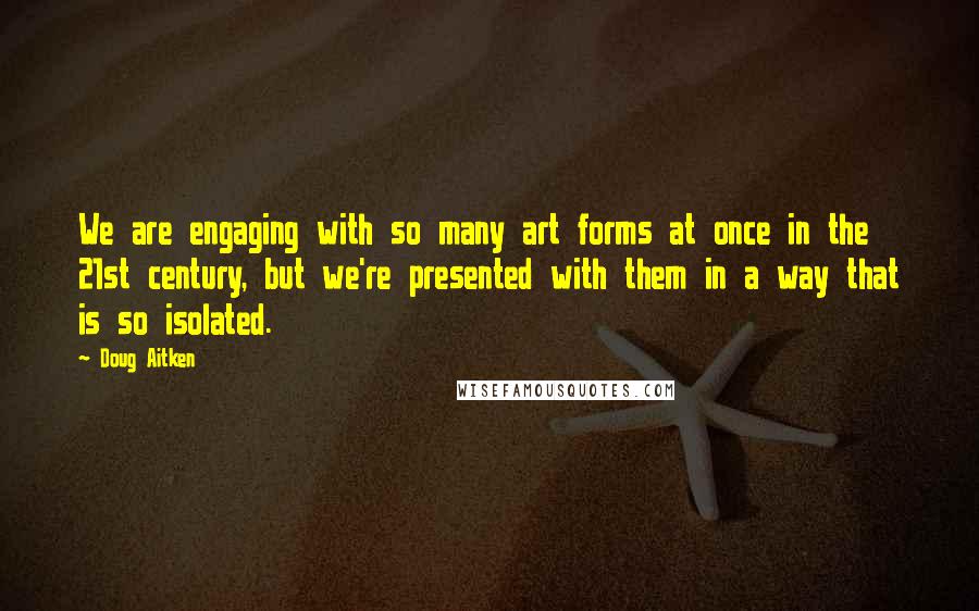 Doug Aitken Quotes: We are engaging with so many art forms at once in the 21st century, but we're presented with them in a way that is so isolated.