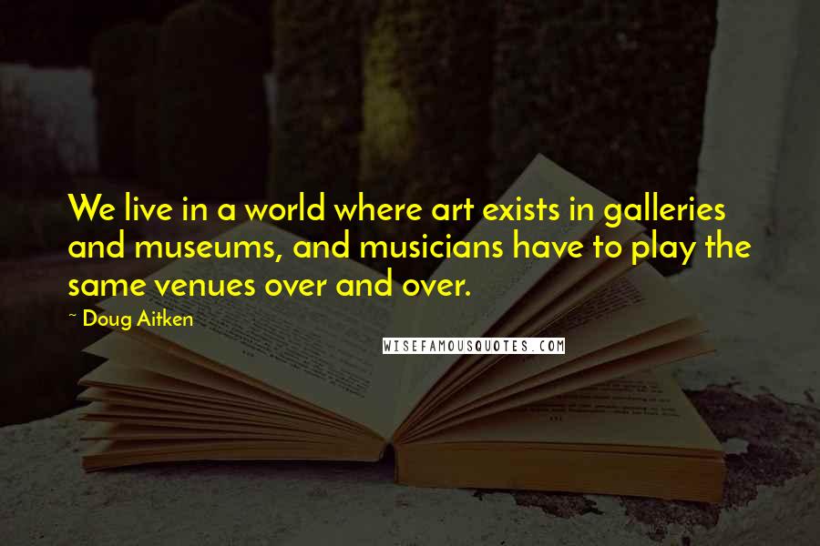 Doug Aitken Quotes: We live in a world where art exists in galleries and museums, and musicians have to play the same venues over and over.