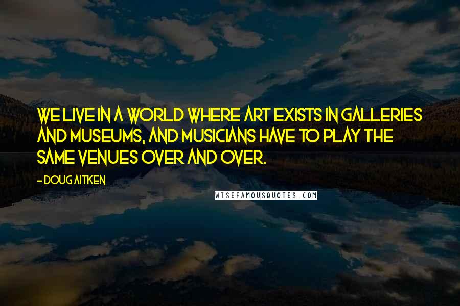 Doug Aitken Quotes: We live in a world where art exists in galleries and museums, and musicians have to play the same venues over and over.