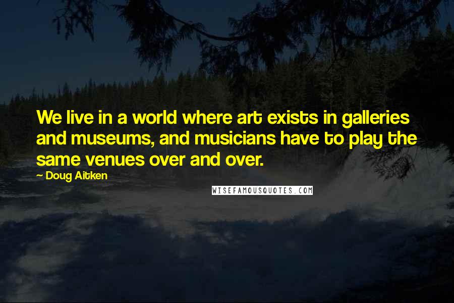 Doug Aitken Quotes: We live in a world where art exists in galleries and museums, and musicians have to play the same venues over and over.