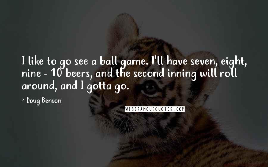 Doug Benson Quotes: I like to go see a ball game. I'll have seven, eight, nine - 10 beers, and the second inning will roll around, and I gotta go.