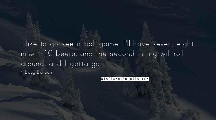 Doug Benson Quotes: I like to go see a ball game. I'll have seven, eight, nine - 10 beers, and the second inning will roll around, and I gotta go.