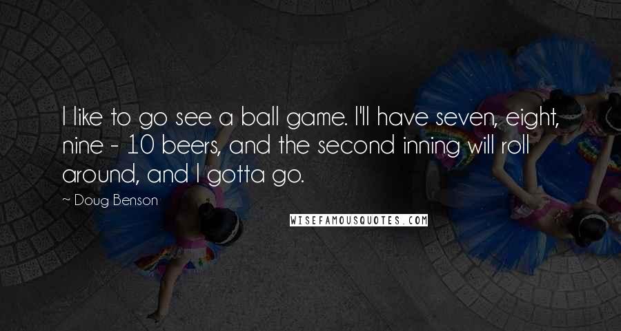 Doug Benson Quotes: I like to go see a ball game. I'll have seven, eight, nine - 10 beers, and the second inning will roll around, and I gotta go.