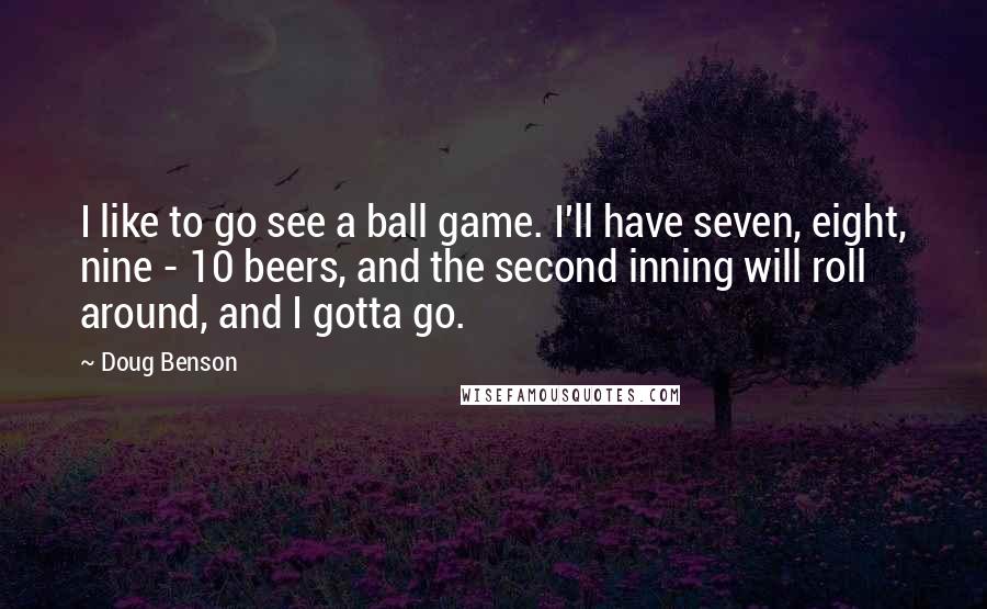 Doug Benson Quotes: I like to go see a ball game. I'll have seven, eight, nine - 10 beers, and the second inning will roll around, and I gotta go.