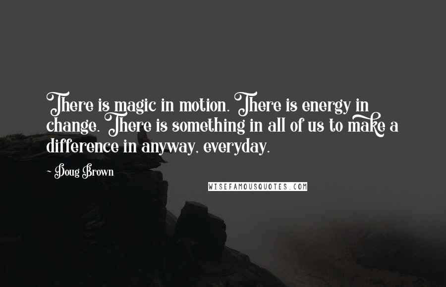 Doug Brown Quotes: There is magic in motion. There is energy in change. There is something in all of us to make a difference in anyway, everyday.