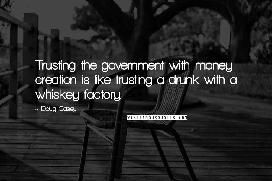 Doug Casey Quotes: Trusting the government with money creation is like trusting a drunk with a whiskey factory.