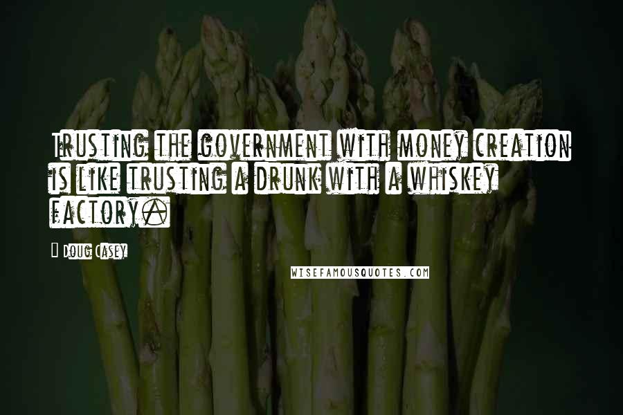 Doug Casey Quotes: Trusting the government with money creation is like trusting a drunk with a whiskey factory.