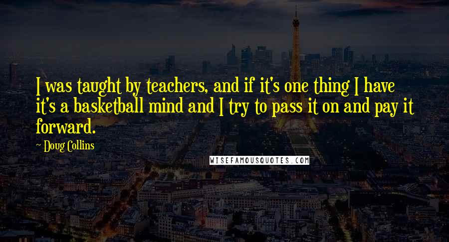 Doug Collins Quotes: I was taught by teachers, and if it's one thing I have it's a basketball mind and I try to pass it on and pay it forward.