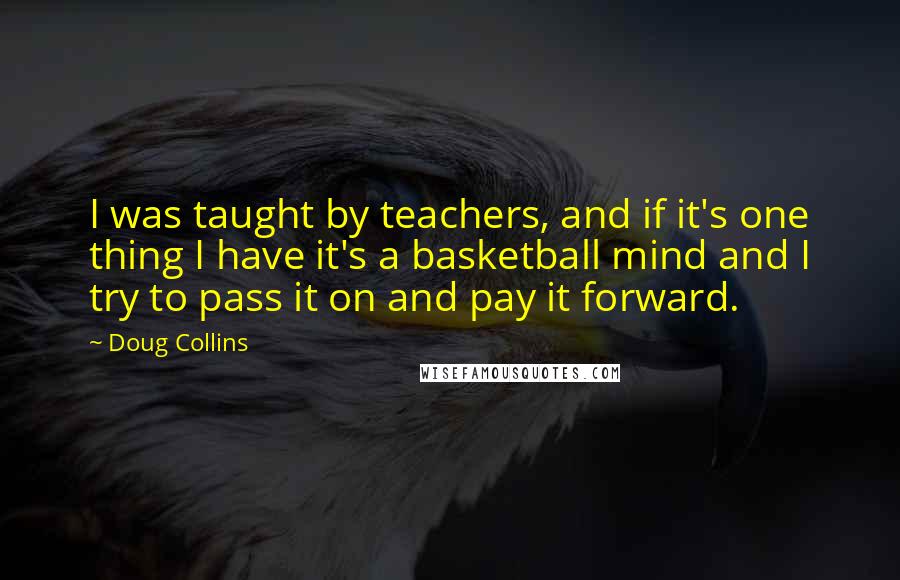 Doug Collins Quotes: I was taught by teachers, and if it's one thing I have it's a basketball mind and I try to pass it on and pay it forward.