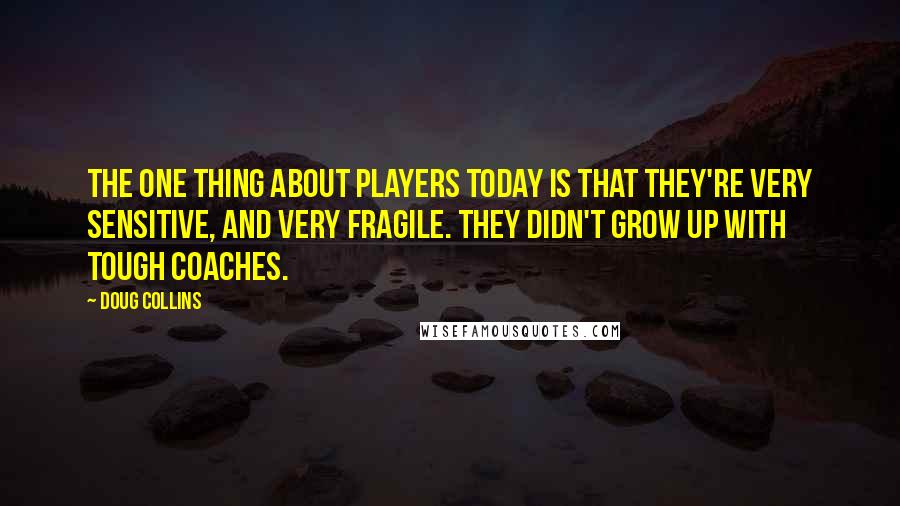 Doug Collins Quotes: The one thing about players today is that they're very sensitive, and very fragile. They didn't grow up with tough coaches.