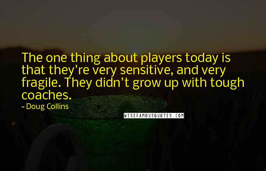 Doug Collins Quotes: The one thing about players today is that they're very sensitive, and very fragile. They didn't grow up with tough coaches.