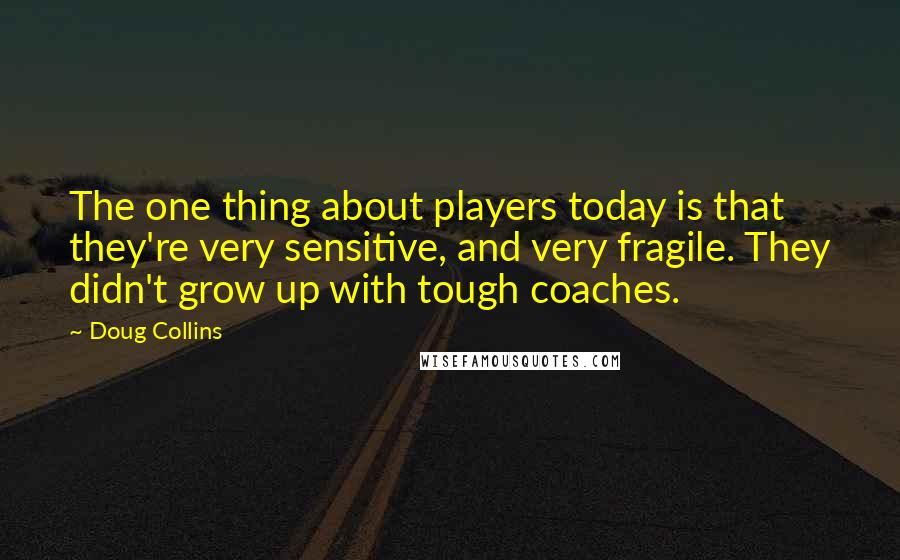 Doug Collins Quotes: The one thing about players today is that they're very sensitive, and very fragile. They didn't grow up with tough coaches.