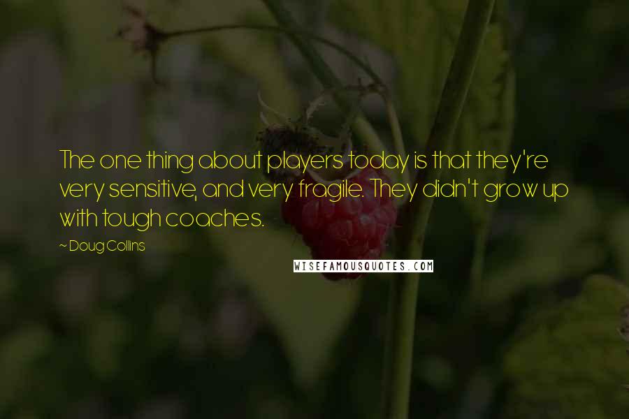 Doug Collins Quotes: The one thing about players today is that they're very sensitive, and very fragile. They didn't grow up with tough coaches.