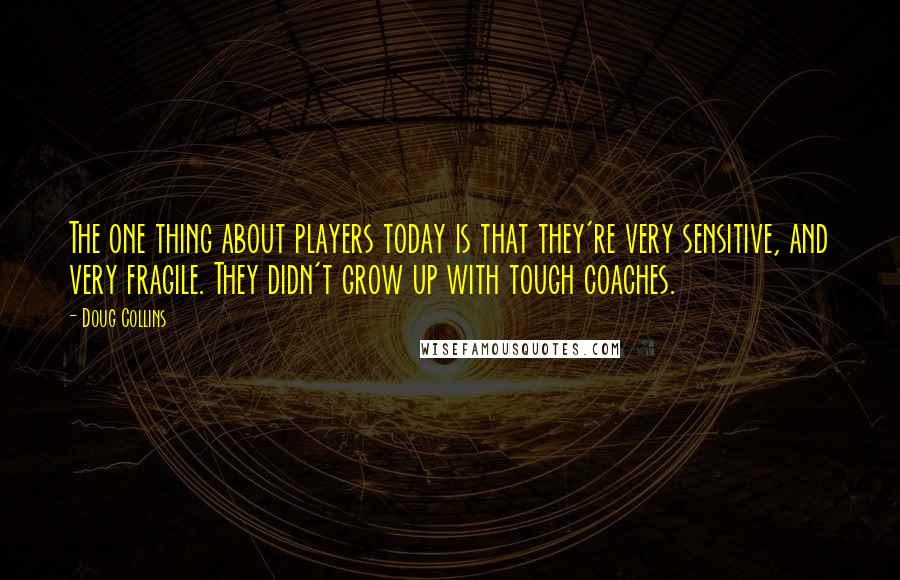 Doug Collins Quotes: The one thing about players today is that they're very sensitive, and very fragile. They didn't grow up with tough coaches.