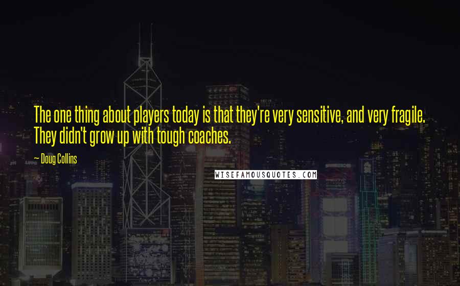 Doug Collins Quotes: The one thing about players today is that they're very sensitive, and very fragile. They didn't grow up with tough coaches.