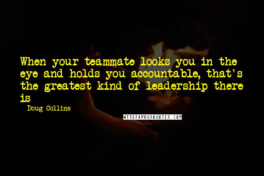 Doug Collins Quotes: When your teammate looks you in the eye and holds you accountable, that's the greatest kind of leadership there is