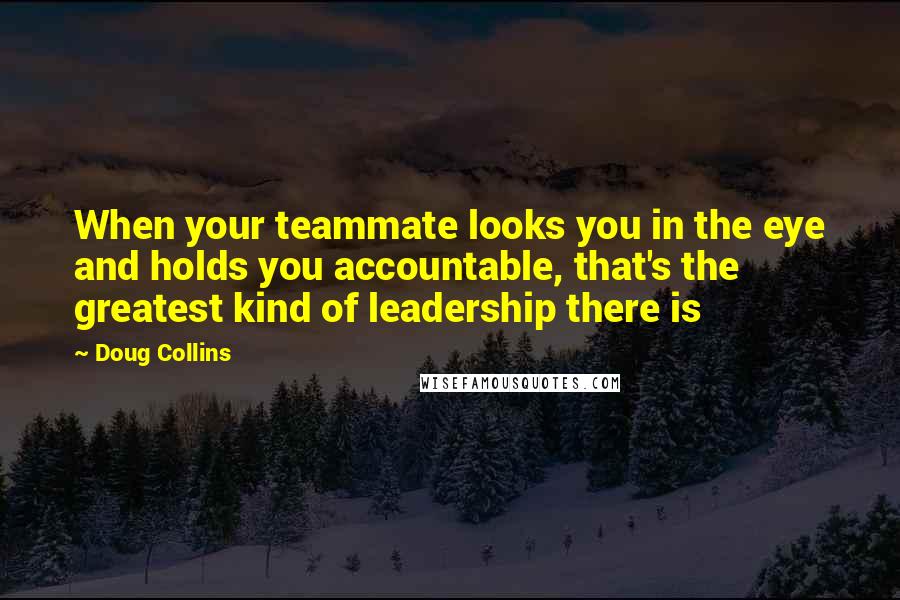 Doug Collins Quotes: When your teammate looks you in the eye and holds you accountable, that's the greatest kind of leadership there is