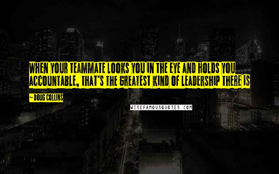 Doug Collins Quotes: When your teammate looks you in the eye and holds you accountable, that's the greatest kind of leadership there is