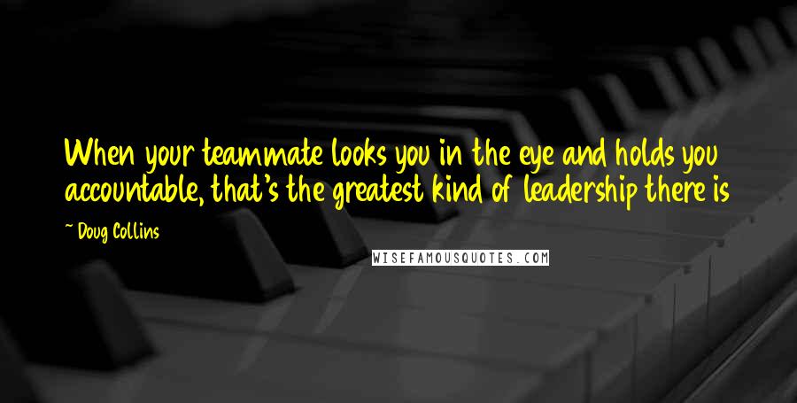 Doug Collins Quotes: When your teammate looks you in the eye and holds you accountable, that's the greatest kind of leadership there is