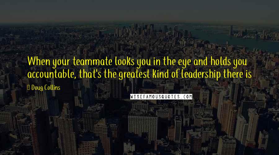 Doug Collins Quotes: When your teammate looks you in the eye and holds you accountable, that's the greatest kind of leadership there is