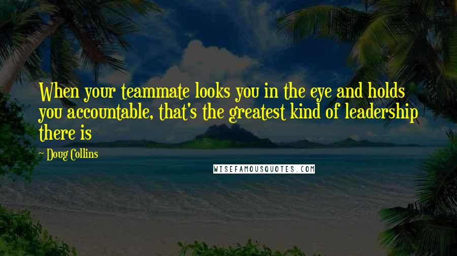 Doug Collins Quotes: When your teammate looks you in the eye and holds you accountable, that's the greatest kind of leadership there is