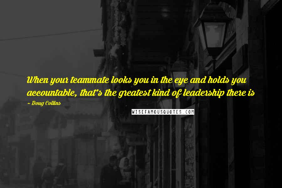 Doug Collins Quotes: When your teammate looks you in the eye and holds you accountable, that's the greatest kind of leadership there is