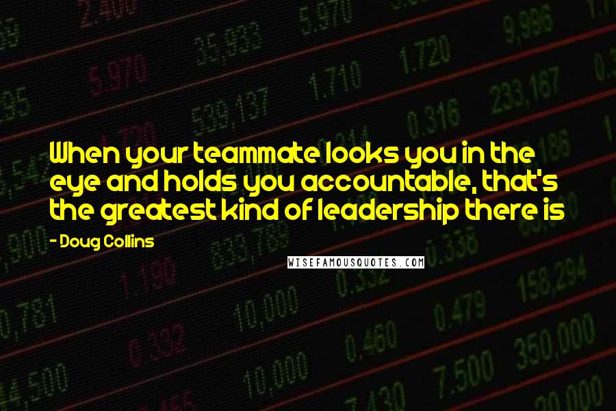 Doug Collins Quotes: When your teammate looks you in the eye and holds you accountable, that's the greatest kind of leadership there is