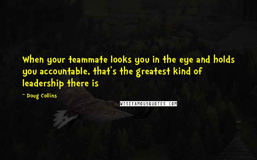 Doug Collins Quotes: When your teammate looks you in the eye and holds you accountable, that's the greatest kind of leadership there is