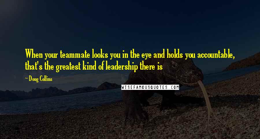 Doug Collins Quotes: When your teammate looks you in the eye and holds you accountable, that's the greatest kind of leadership there is