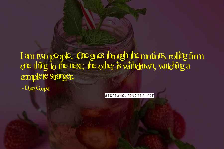 Doug Cooper Quotes: I am two people. One goes through the motions, rolling from one thing to the next; the other is withdrawn, watching a complete stranger.