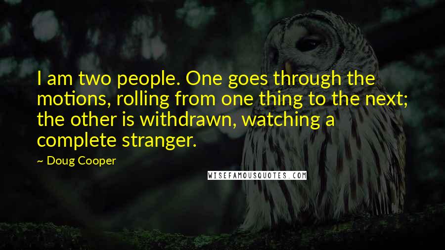 Doug Cooper Quotes: I am two people. One goes through the motions, rolling from one thing to the next; the other is withdrawn, watching a complete stranger.