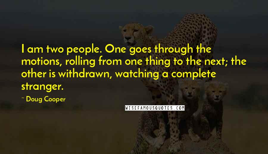 Doug Cooper Quotes: I am two people. One goes through the motions, rolling from one thing to the next; the other is withdrawn, watching a complete stranger.