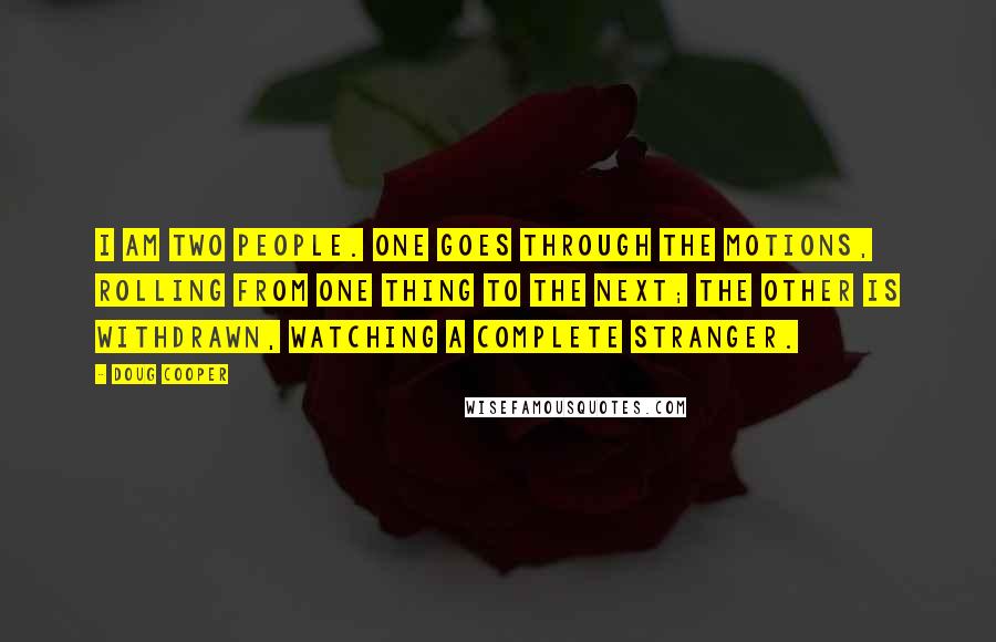 Doug Cooper Quotes: I am two people. One goes through the motions, rolling from one thing to the next; the other is withdrawn, watching a complete stranger.