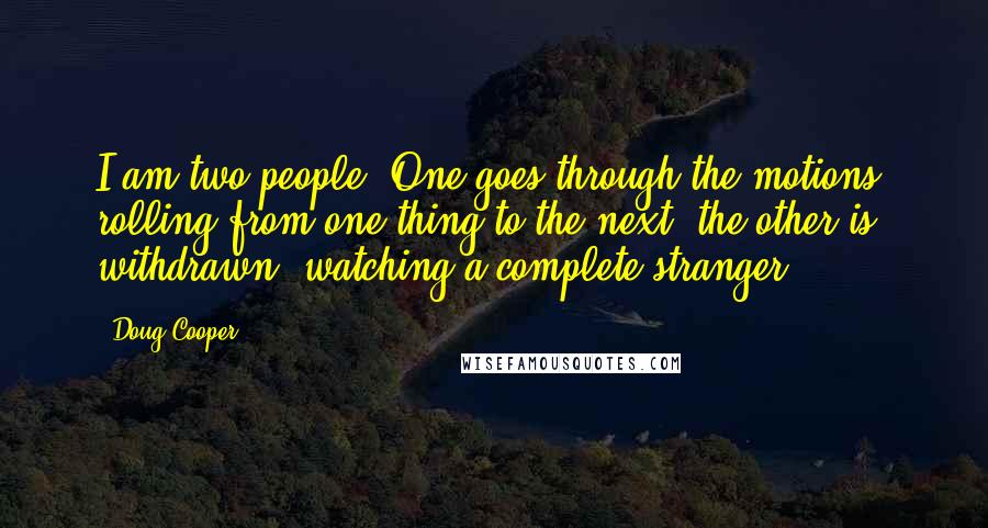 Doug Cooper Quotes: I am two people. One goes through the motions, rolling from one thing to the next; the other is withdrawn, watching a complete stranger.