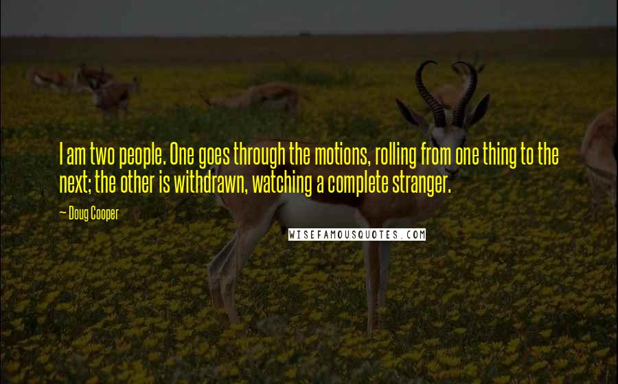 Doug Cooper Quotes: I am two people. One goes through the motions, rolling from one thing to the next; the other is withdrawn, watching a complete stranger.