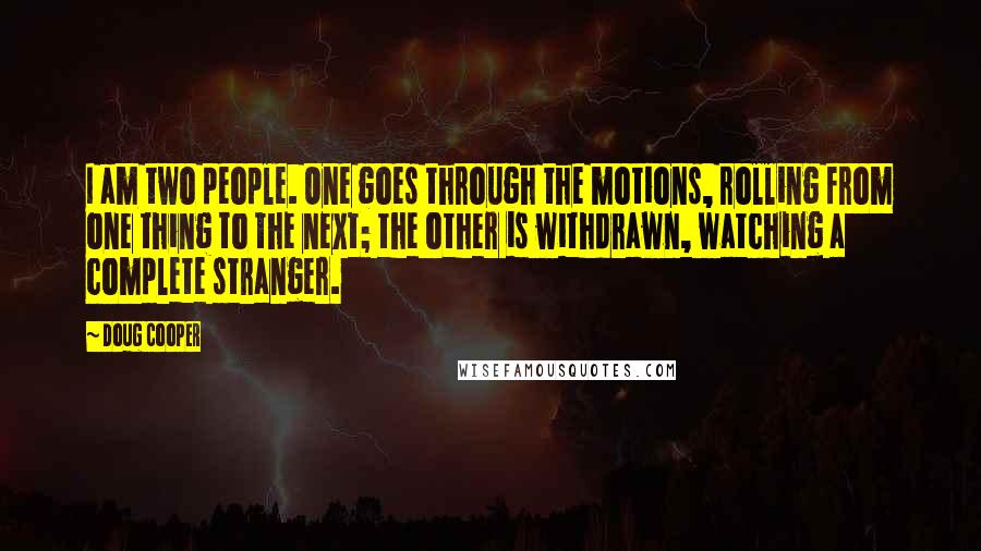 Doug Cooper Quotes: I am two people. One goes through the motions, rolling from one thing to the next; the other is withdrawn, watching a complete stranger.