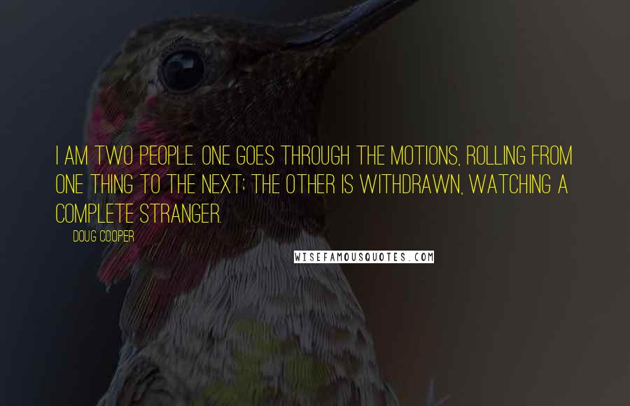 Doug Cooper Quotes: I am two people. One goes through the motions, rolling from one thing to the next; the other is withdrawn, watching a complete stranger.