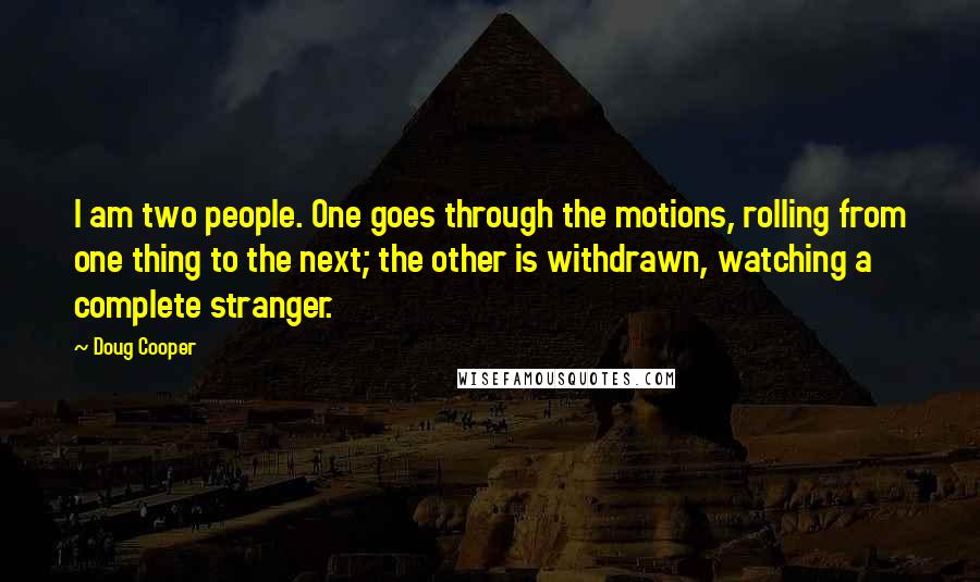 Doug Cooper Quotes: I am two people. One goes through the motions, rolling from one thing to the next; the other is withdrawn, watching a complete stranger.