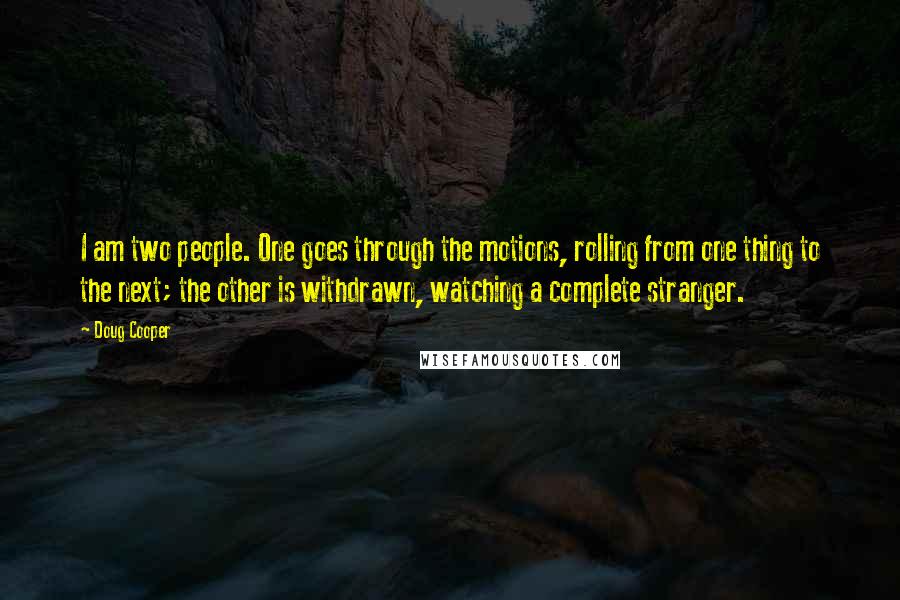 Doug Cooper Quotes: I am two people. One goes through the motions, rolling from one thing to the next; the other is withdrawn, watching a complete stranger.