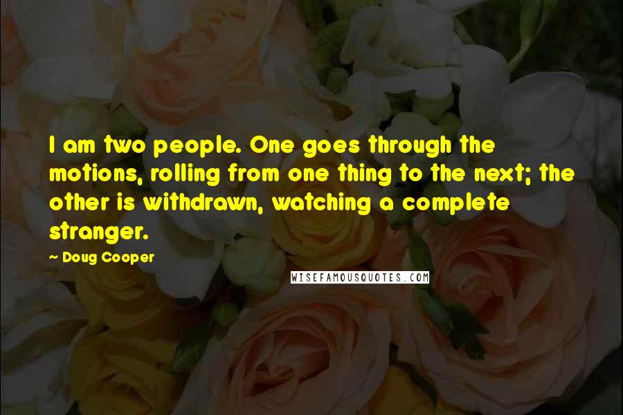 Doug Cooper Quotes: I am two people. One goes through the motions, rolling from one thing to the next; the other is withdrawn, watching a complete stranger.