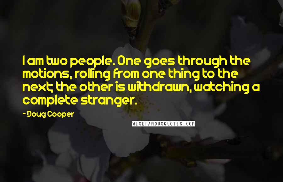 Doug Cooper Quotes: I am two people. One goes through the motions, rolling from one thing to the next; the other is withdrawn, watching a complete stranger.