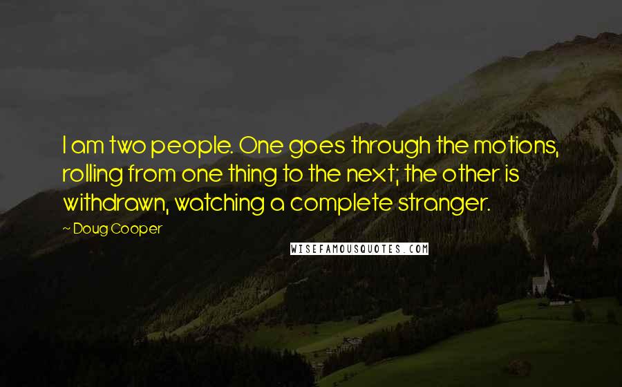 Doug Cooper Quotes: I am two people. One goes through the motions, rolling from one thing to the next; the other is withdrawn, watching a complete stranger.