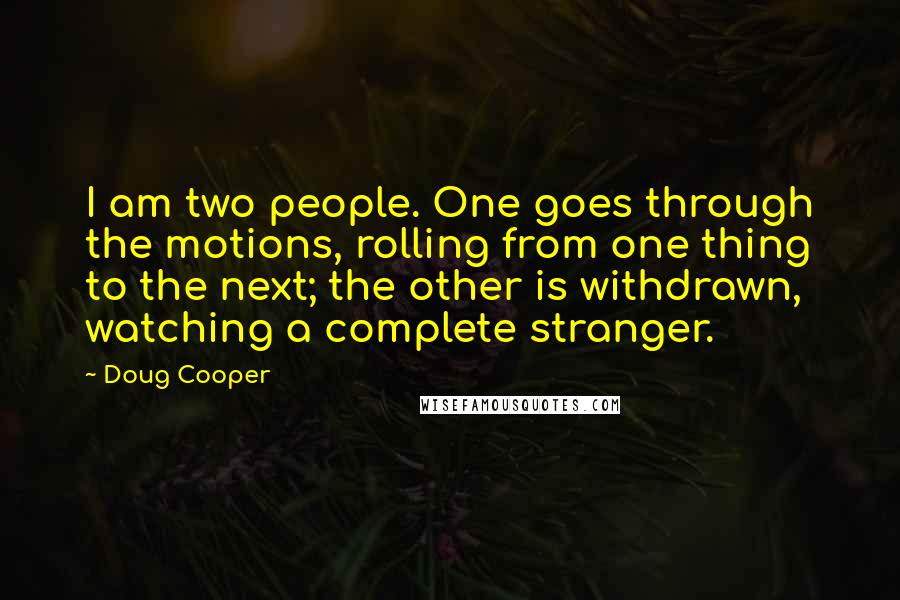 Doug Cooper Quotes: I am two people. One goes through the motions, rolling from one thing to the next; the other is withdrawn, watching a complete stranger.