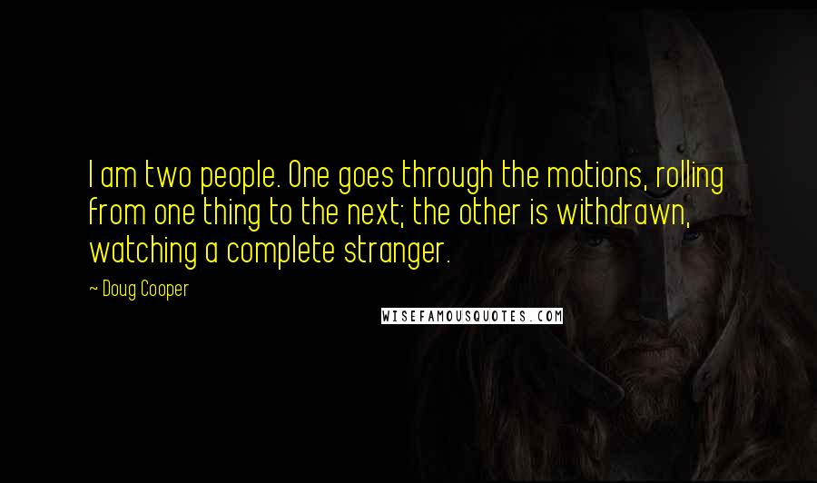 Doug Cooper Quotes: I am two people. One goes through the motions, rolling from one thing to the next; the other is withdrawn, watching a complete stranger.
