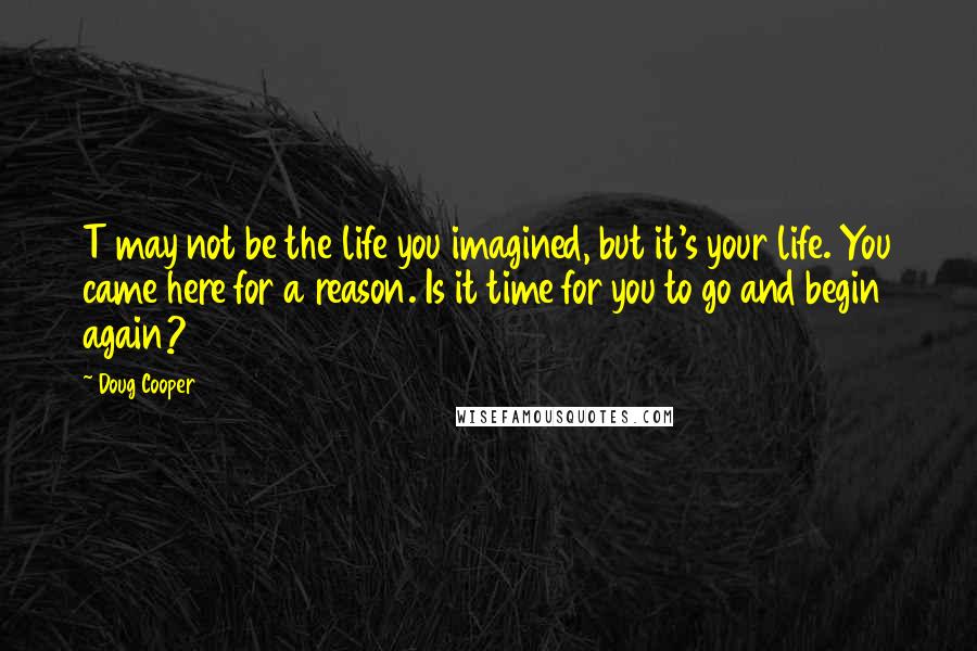 Doug Cooper Quotes: T may not be the life you imagined, but it's your life. You came here for a reason. Is it time for you to go and begin again?