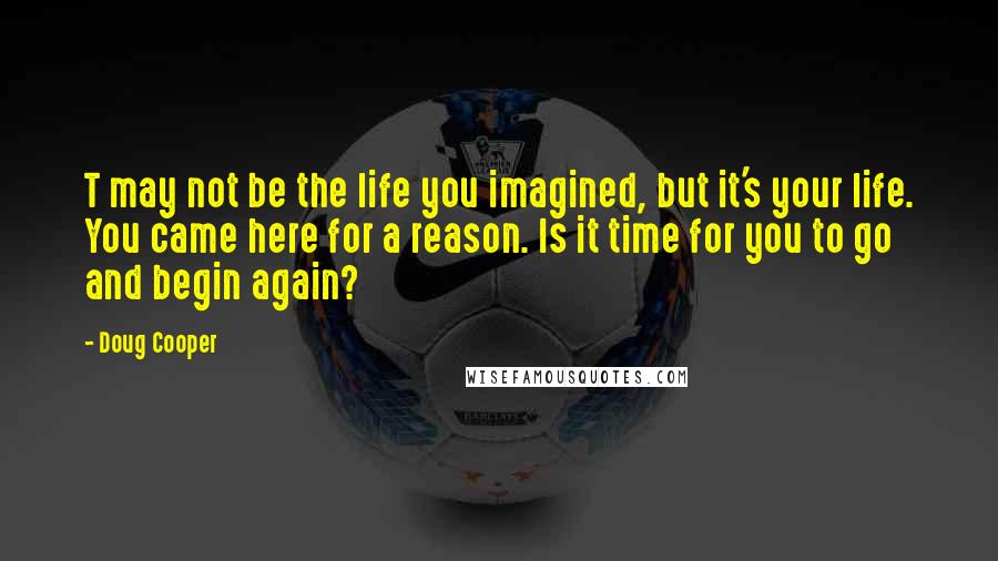 Doug Cooper Quotes: T may not be the life you imagined, but it's your life. You came here for a reason. Is it time for you to go and begin again?