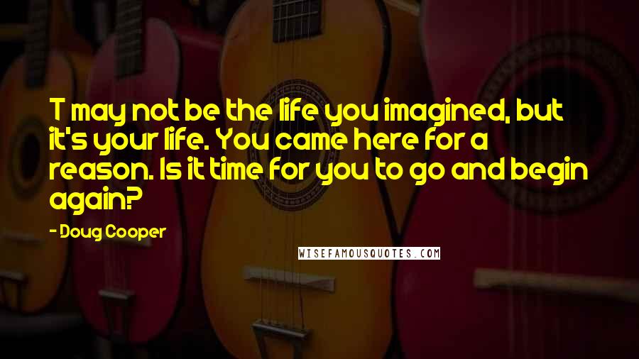 Doug Cooper Quotes: T may not be the life you imagined, but it's your life. You came here for a reason. Is it time for you to go and begin again?