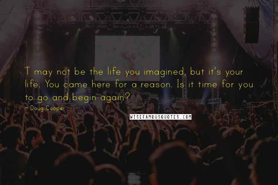 Doug Cooper Quotes: T may not be the life you imagined, but it's your life. You came here for a reason. Is it time for you to go and begin again?