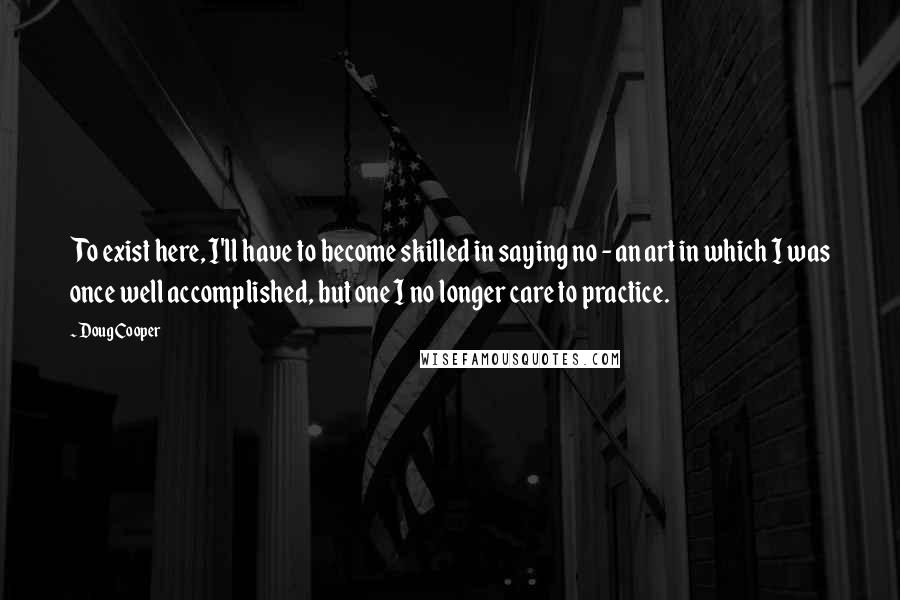 Doug Cooper Quotes: To exist here, I'll have to become skilled in saying no - an art in which I was once well accomplished, but one I no longer care to practice.